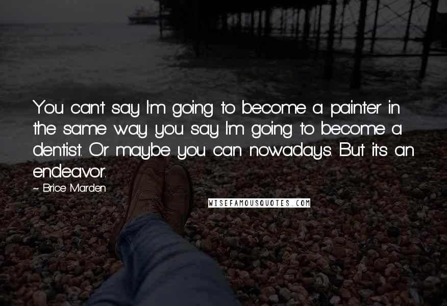 Brice Marden quotes: You can't say I'm going to become a painter in the same way you say I'm going to become a dentist. Or maybe you can nowadays. But it's an endeavor. Brice Marden quotes: You can't say I'm going to become a painter in the same way you say I'm going to become a dentist. Or maybe you can nowadays. But it's an endeavor.