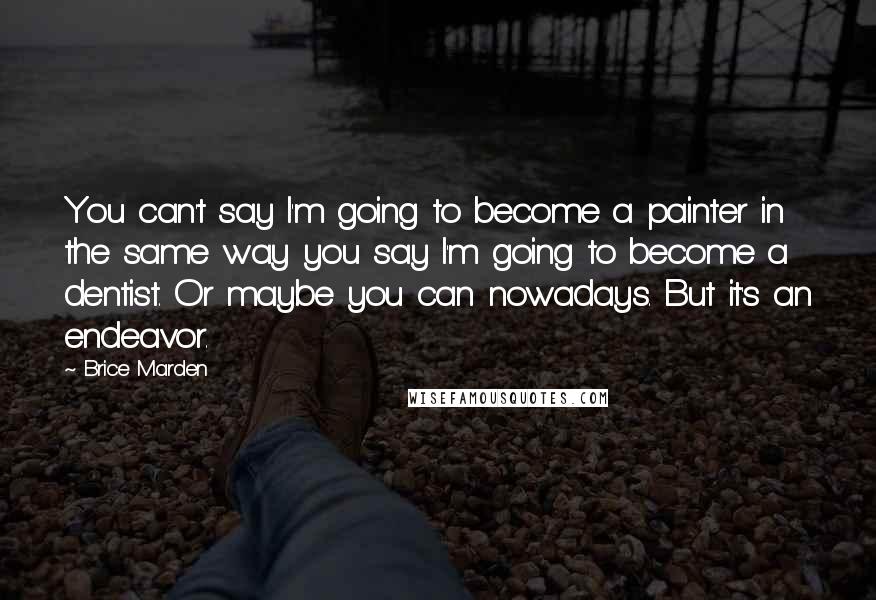 Brice Marden quotes: You can't say I'm going to become a painter in the same way you say I'm going to become a dentist. Or maybe you can nowadays. But it's an endeavor.