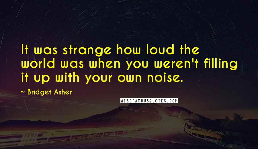 Bridget Asher quotes: It was strange how loud the world was when you weren't filling it up with your own noise.