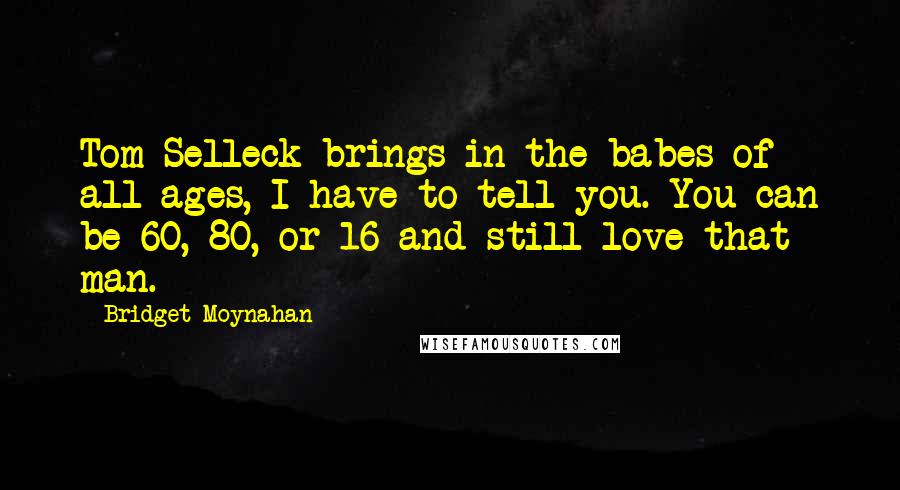 Bridget Moynahan quotes: Tom Selleck brings in the babes of all ages, I have to tell you. You can be 60, 80, or 16 and still love that man. Bridget Moynahan quotes: Tom Selleck brings in the babes of all ages, I have to tell you. You can be 60, 80, or 16 and still love that man.