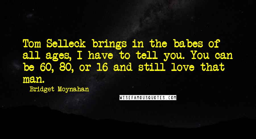 Bridget Moynahan quotes: Tom Selleck brings in the babes of all ages, I have to tell you. You can be 60, 80, or 16 and still love that man.