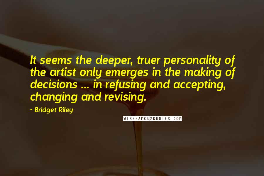 Bridget Riley quotes: It seems the deeper, truer personality of the artist only emerges in the making of decisions ... in refusing and accepting, changing and revising.