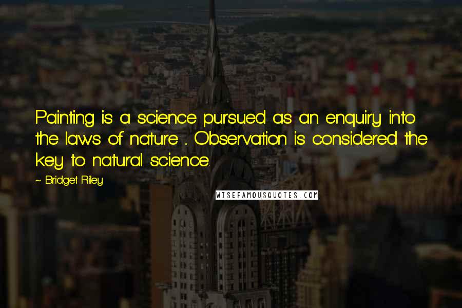 Bridget Riley quotes: Painting is a science pursued as an enquiry into the laws of nature ... Observation is considered the key to natural science.
