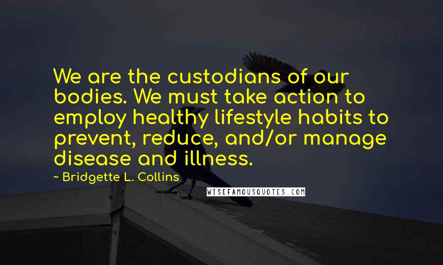 Bridgette L. Collins quotes: We are the custodians of our bodies. We must take action to employ healthy lifestyle habits to prevent, reduce, and/or manage disease and illness. Bridgette L. Collins quotes: We are the custodians of our bodies. We must take action to employ healthy lifestyle habits to prevent, reduce, and/or manage disease and illness.