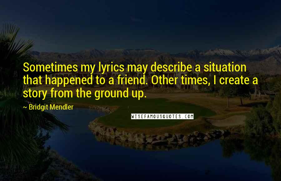 Bridgit Mendler quotes: Sometimes my lyrics may describe a situation that happened to a friend. Other times, I create a story from the ground up.