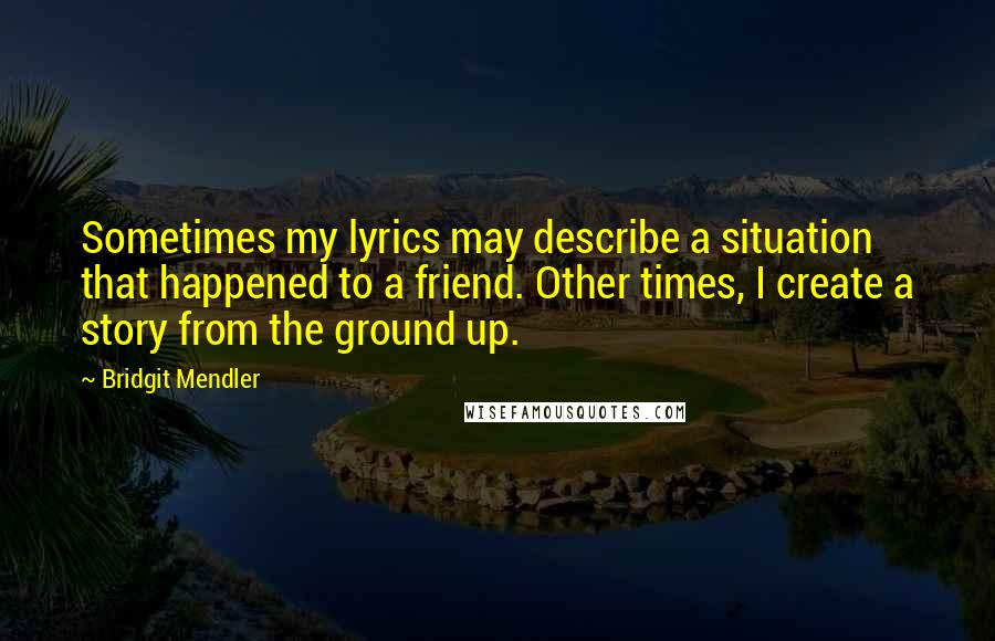 Bridgit Mendler quotes: Sometimes my lyrics may describe a situation that happened to a friend. Other times, I create a story from the ground up. Bridgit Mendler quotes: Sometimes my lyrics may describe a situation that happened to a friend. Other times, I create a story from the ground up.
