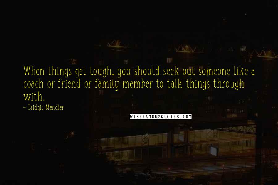 Bridgit Mendler quotes: When things get tough, you should seek out someone like a coach or friend or family member to talk things through with.