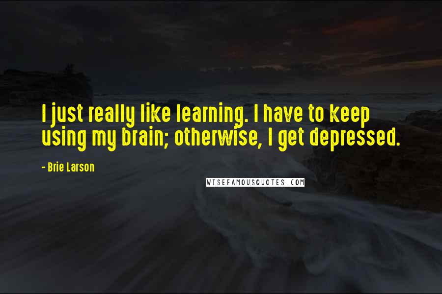 Brie Larson quotes: I just really like learning. I have to keep using my brain; otherwise, I get depressed.