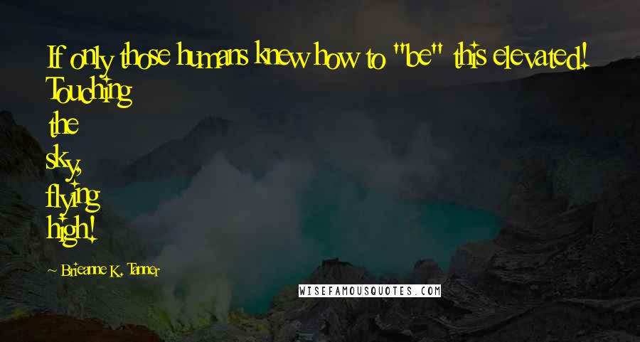 Brieanne K. Tanner quotes: If only those humans knew how to "be" this elevated! Touching the sky, flying high!