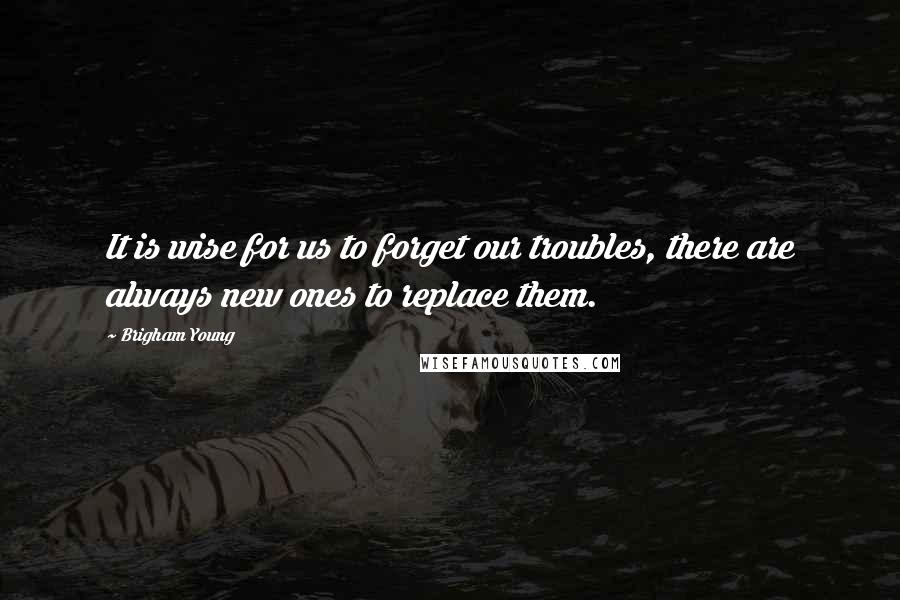 Brigham Young quotes: It is wise for us to forget our troubles, there are always new ones to replace them.