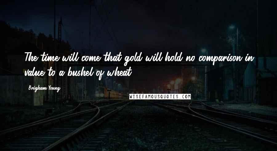 Brigham Young quotes: The time will come that gold will hold no comparison in value to a bushel of wheat.