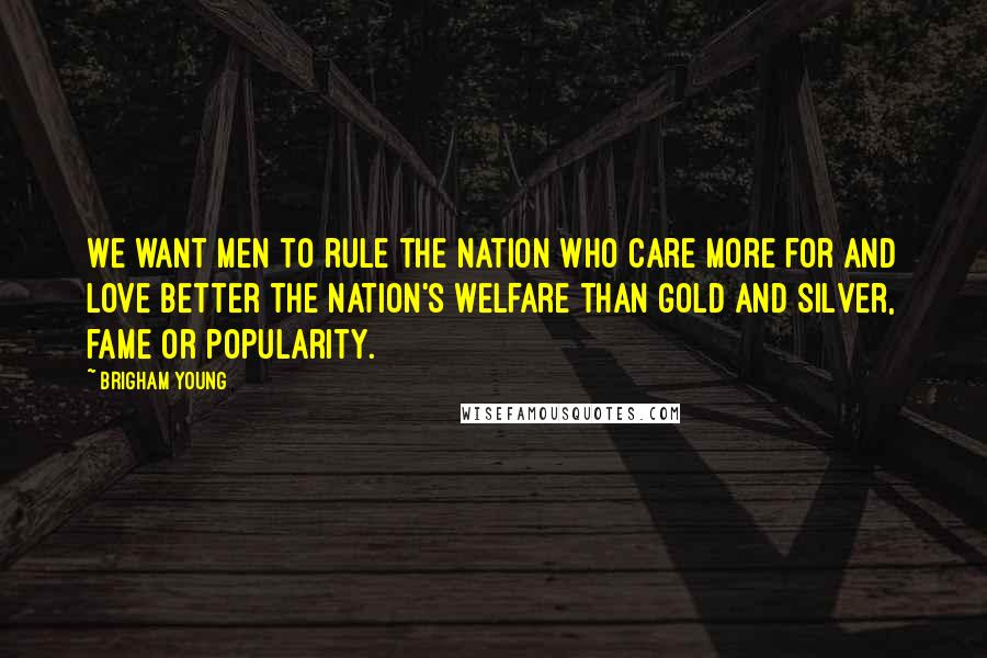 Brigham Young quotes: We want men to rule the nation who care more for and love better the nation's welfare than gold and silver, fame or popularity.