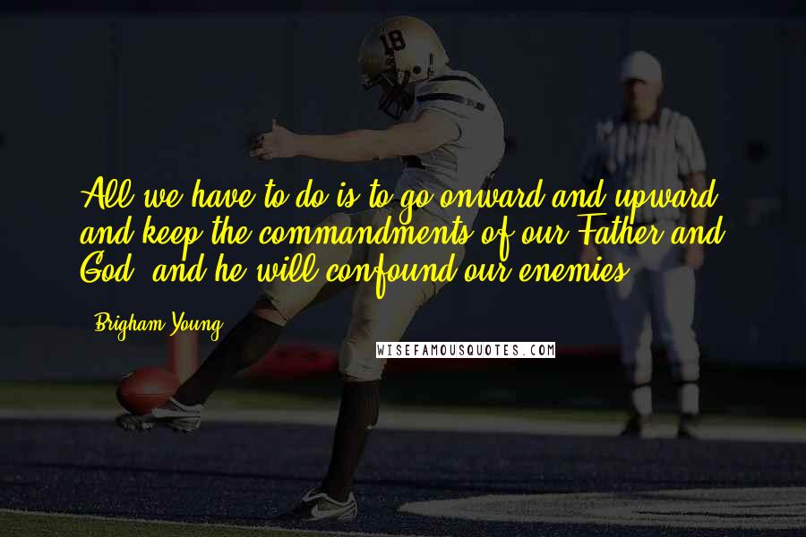 Brigham Young quotes: All we have to do is to go onward and upward, and keep the commandments of our Father and God; and he will confound our enemies.