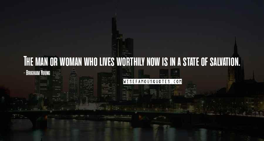 Brigham Young quotes: The man or woman who lives worthily now is in a state of salvation.