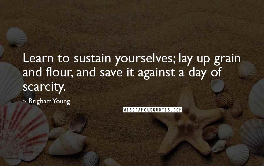 Brigham Young quotes: Learn to sustain yourselves; lay up grain and flour, and save it against a day of scarcity.