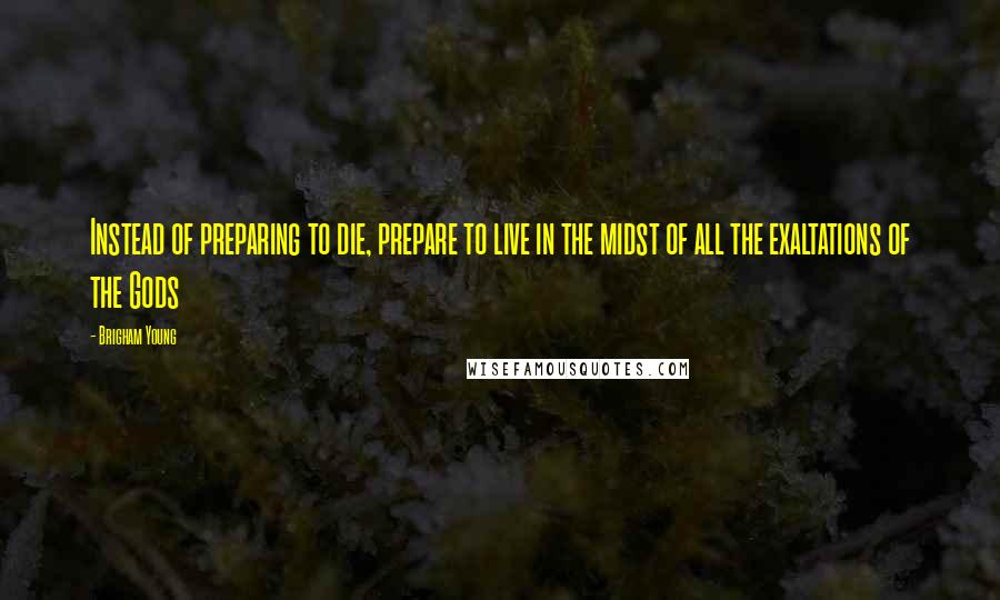 Brigham Young quotes: Instead of preparing to die, prepare to live in the midst of all the exaltations of the Gods
