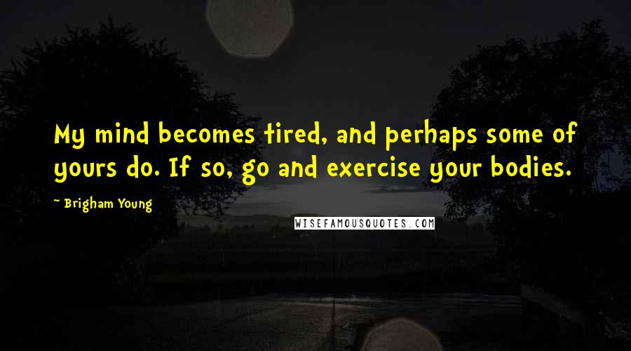 Brigham Young quotes: My mind becomes tired, and perhaps some of yours do. If so, go and exercise your bodies.