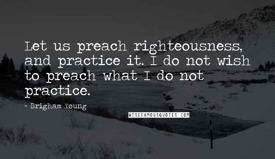 Brigham Young quotes: Let us preach righteousness, and practice it. I do not wish to preach what I do not practice.