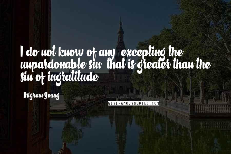 Brigham Young quotes: I do not know of any, excepting the unpardonable sin, that is greater than the sin of ingratitude.