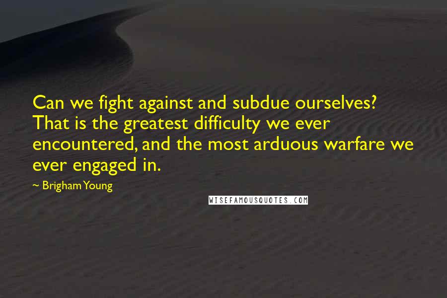 Brigham Young quotes: Can we fight against and subdue ourselves? That is the greatest difficulty we ever encountered, and the most arduous warfare we ever engaged in.