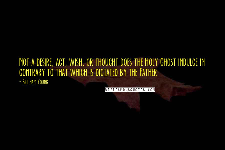 Brigham Young quotes: Not a desire, act, wish, or thought does the Holy Ghost indulge in contrary to that which is dictated by the Father