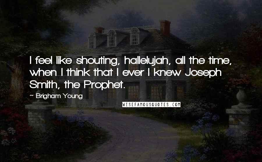 Brigham Young quotes: I feel like shouting, hallelujah, all the time, when I think that I ever I knew Joseph Smith, the Prophet.