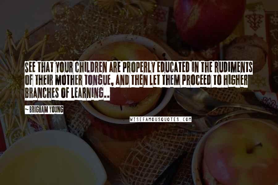 Brigham Young quotes: See that your children are properly educated in the rudiments of their mother tongue, and then let them proceed to higher branches of learning..