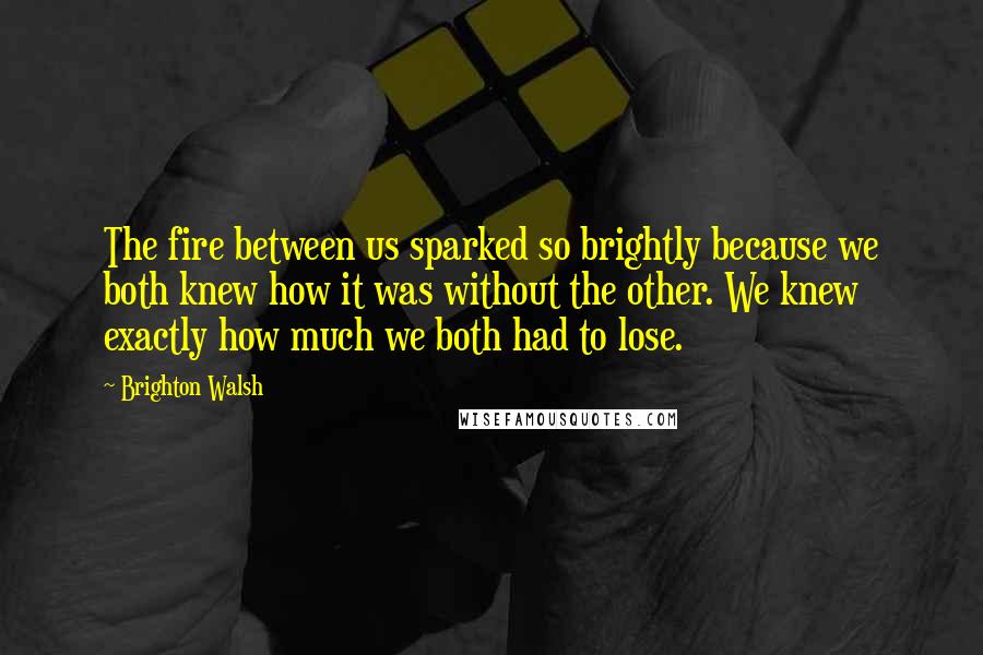Brighton Walsh quotes: The fire between us sparked so brightly because we both knew how it was without the other. We knew exactly how much we both had to lose.