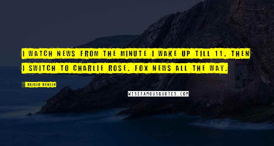 Brigid Berlin quotes: I watch news from the minute I wake up till 11. Then I switch to Charlie Rose. Fox News all the way.