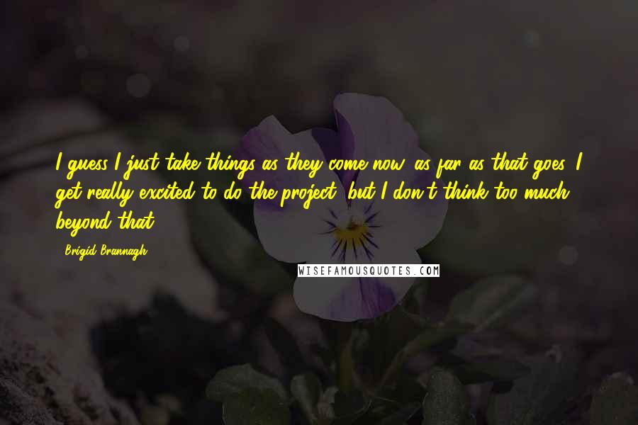 Brigid Brannagh quotes: I guess I just take things as they come now, as far as that goes. I get really excited to do the project, but I don't think too much beyond Brigid Brannagh quotes: I guess I just take things as they come now, as far as that goes. I get really excited to do the project, but I don't think too much beyond