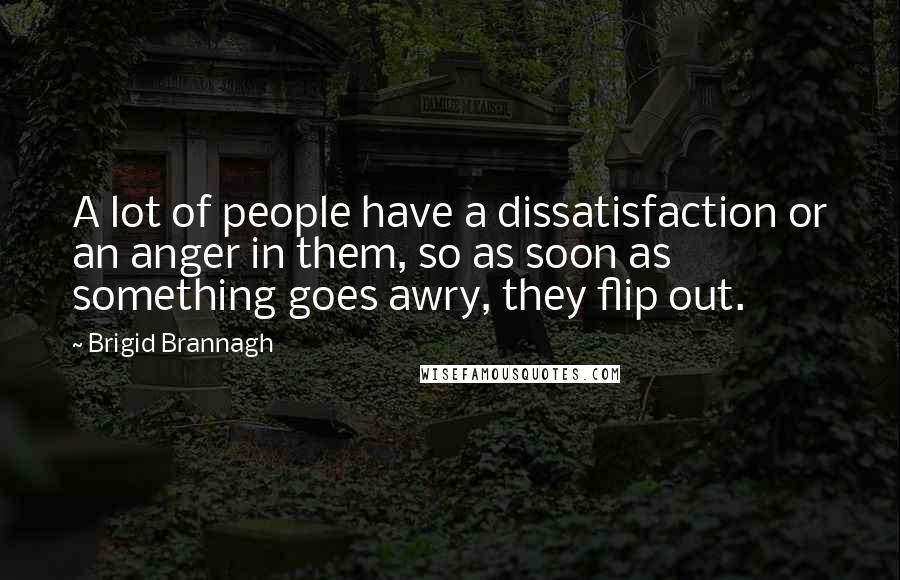 Brigid Brannagh quotes: A lot of people have a dissatisfaction or an anger in them, so as soon as something goes awry, they flip out.