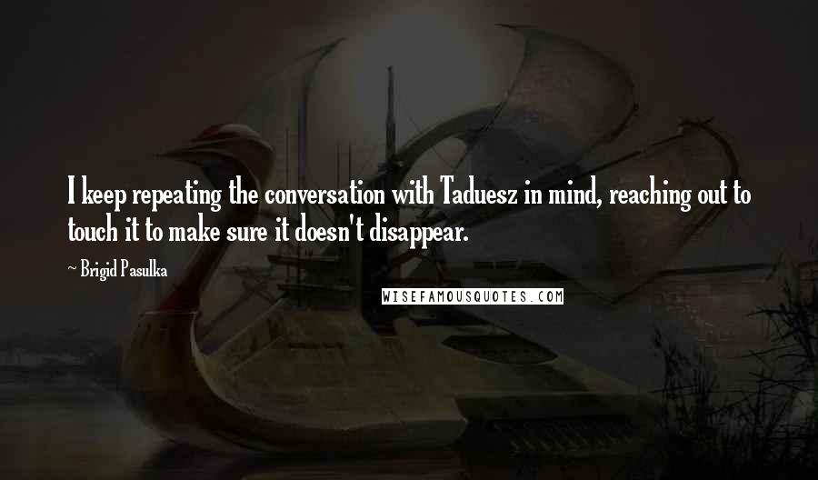 Brigid Pasulka quotes: I keep repeating the conversation with Taduesz in mind, reaching out to touch it to make sure it doesn't disappear.