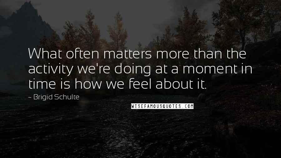 Brigid Schulte quotes: What often matters more than the activity we're doing at a moment in time is how we feel about it.