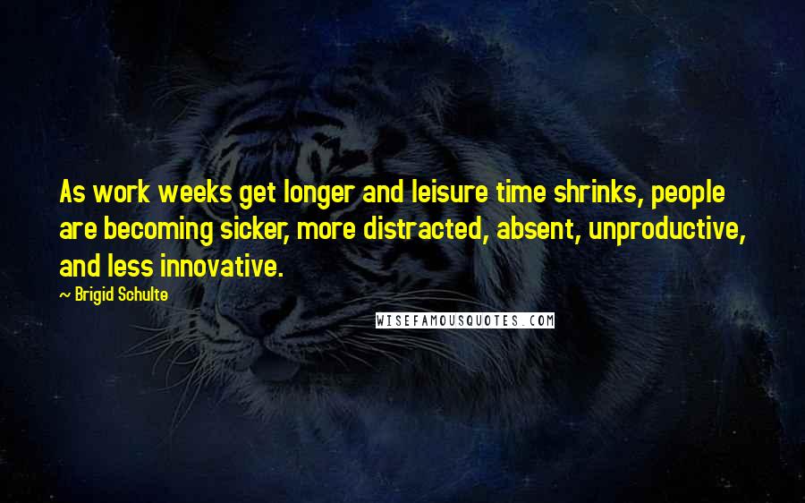 Brigid Schulte quotes: As work weeks get longer and leisure time shrinks, people are becoming sicker, more distracted, absent, unproductive, and less innovative. Brigid Schulte quotes: As work weeks get longer and leisure time shrinks, people are becoming sicker, more distracted, absent, unproductive, and less innovative.