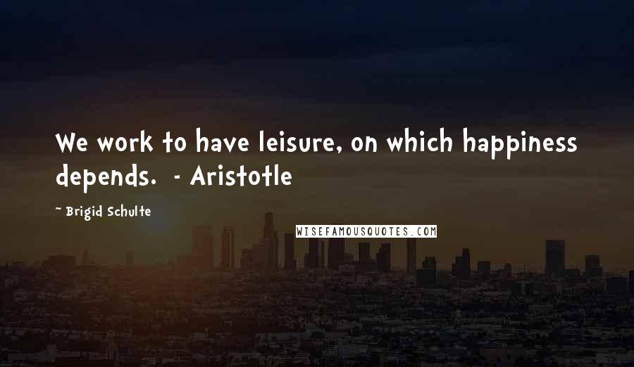 Brigid Schulte quotes: We work to have leisure, on which happiness depends. - Aristotle