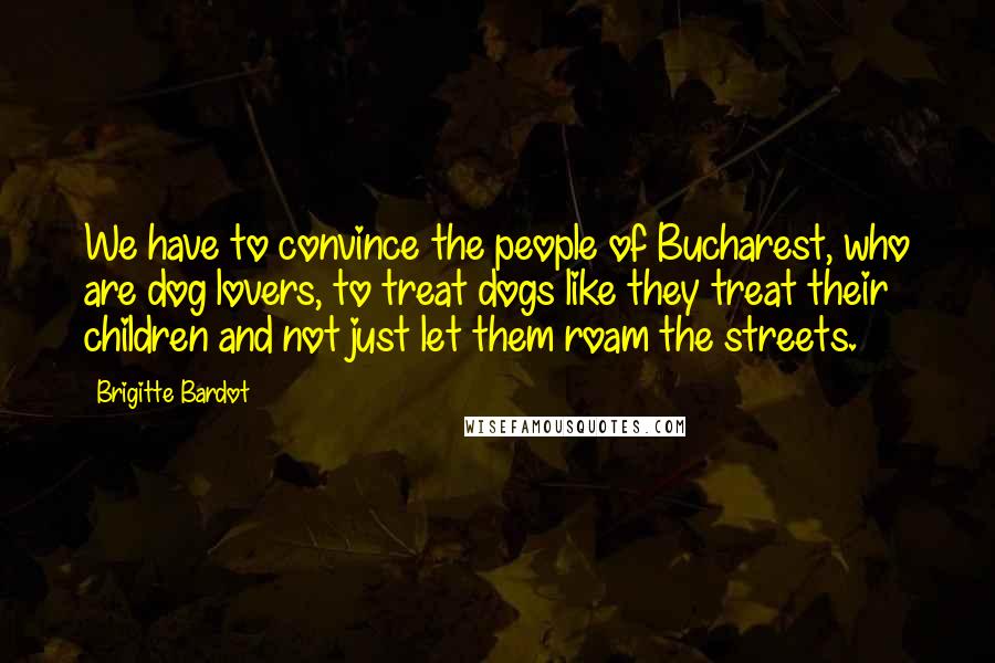 Brigitte Bardot quotes: We have to convince the people of Bucharest, who are dog lovers, to treat dogs like they treat their children and not just let them roam the streets. Brigitte Bardot quotes: We have to convince the people of Bucharest, who are dog lovers, to treat dogs like they treat their children and not just let them roam the streets.