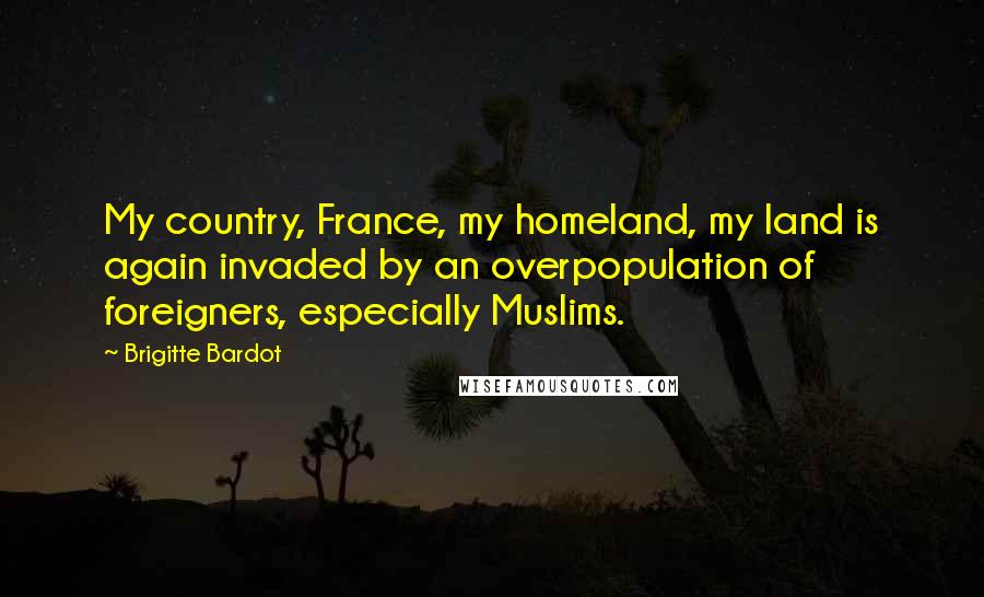 Brigitte Bardot quotes: My country, France, my homeland, my land is again invaded by an overpopulation of foreigners, especially Muslims. Brigitte Bardot quotes: My country, France, my homeland, my land is again invaded by an overpopulation of foreigners, especially Muslims.