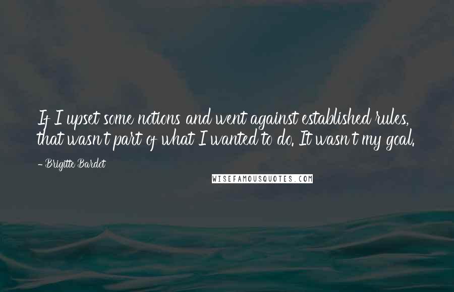 Brigitte Bardot quotes: If I upset some notions and went against established rules, that wasn't part of what I wanted to do. It wasn't my goal.