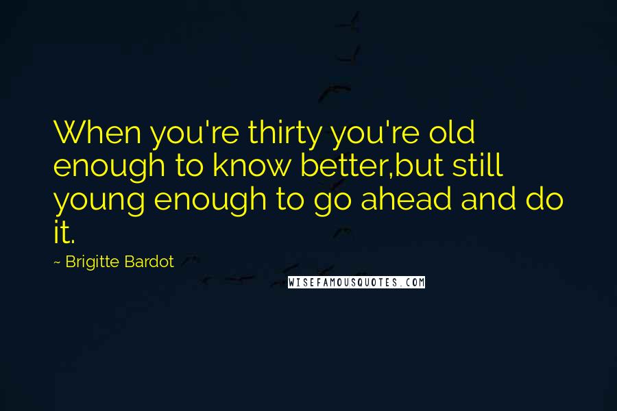 Brigitte Bardot quotes: When you're thirty you're old enough to know better,but still young enough to go ahead and do it.