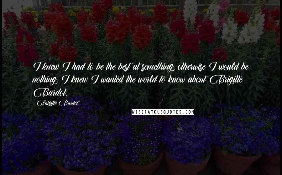 Brigitte Bardot quotes: I knew I had to be the best at something, otherwise I would be nothing. I knew I wanted the world to know about Brigitte Bardot. Brigitte Bardot quotes: I knew I had to be the best at something, otherwise I would be nothing. I knew I wanted the world to know about Brigitte Bardot.