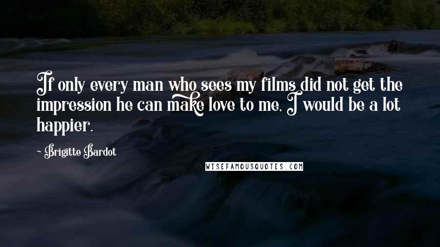 Brigitte Bardot quotes: If only every man who sees my films did not get the impression he can make love to me, I would be a lot happier.