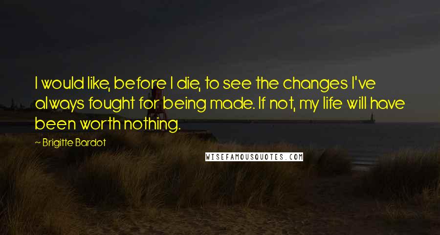 Brigitte Bardot quotes: I would like, before I die, to see the changes I've always fought for being made. If not, my life will have been worth nothing. Brigitte Bardot quotes: I would like, before I die, to see the changes I've always fought for being made. If not, my life will have been worth nothing.