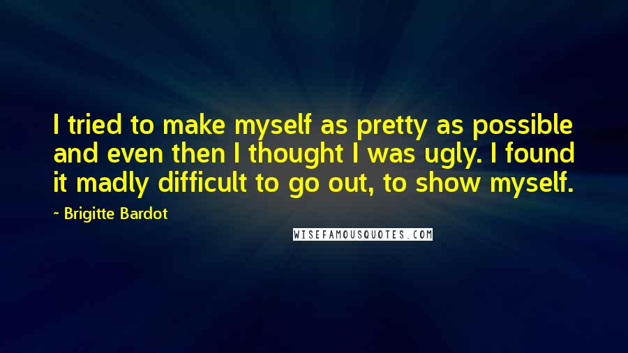 Brigitte Bardot quotes: I tried to make myself as pretty as possible and even then I thought I was ugly. I found it madly difficult to go out, to show myself. Brigitte Bardot quotes: I tried to make myself as pretty as possible and even then I thought I was ugly. I found it madly difficult to go out, to show myself.