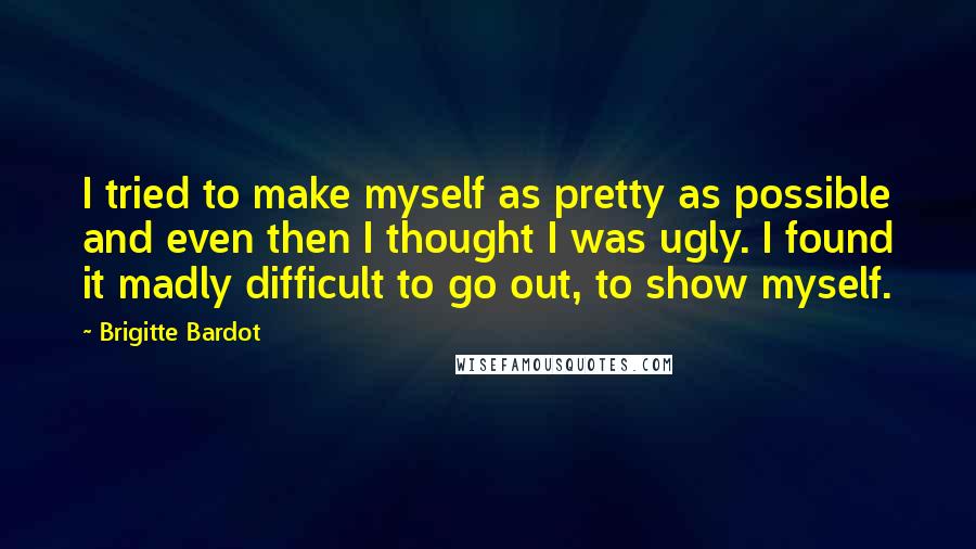 Brigitte Bardot quotes: I tried to make myself as pretty as possible and even then I thought I was ugly. I found it madly difficult to go out, to show myself.