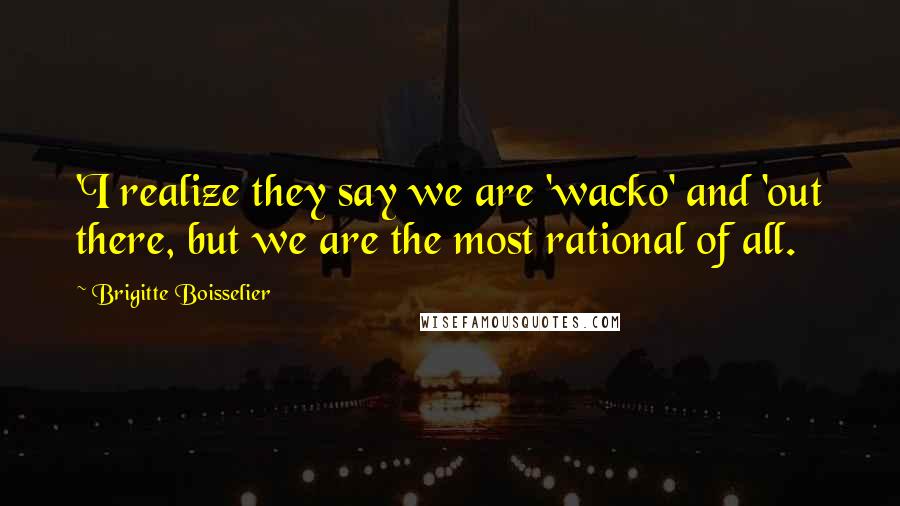 Brigitte Boisselier quotes: 'I realize they say we are 'wacko' and 'out there, but we are the most rational of all. Brigitte Boisselier quotes: 'I realize they say we are 'wacko' and 'out there, but we are the most rational of all.