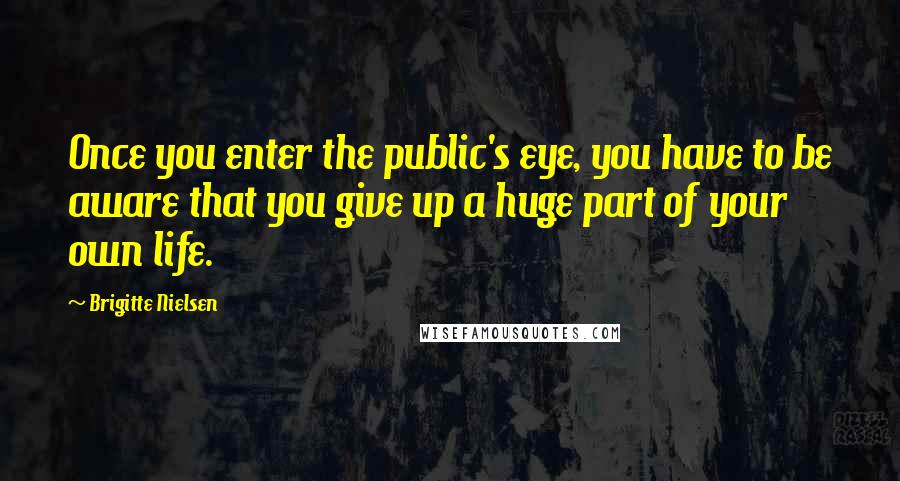 Brigitte Nielsen quotes: Once you enter the public's eye, you have to be aware that you give up a huge part of your own life. Brigitte Nielsen quotes: Once you enter the public's eye, you have to be aware that you give up a huge part of your own life.