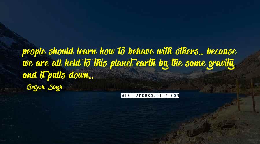 Brijesh Singh quotes: people should learn how to behave with others... because we are all held to this planet earth by the same gravity and it pulls down...
