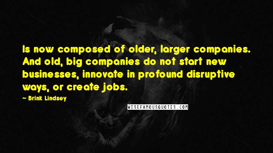 Brink Lindsey quotes: Is now composed of older, larger companies. And old, big companies do not start new businesses, innovate in profound disruptive ways, or create jobs.