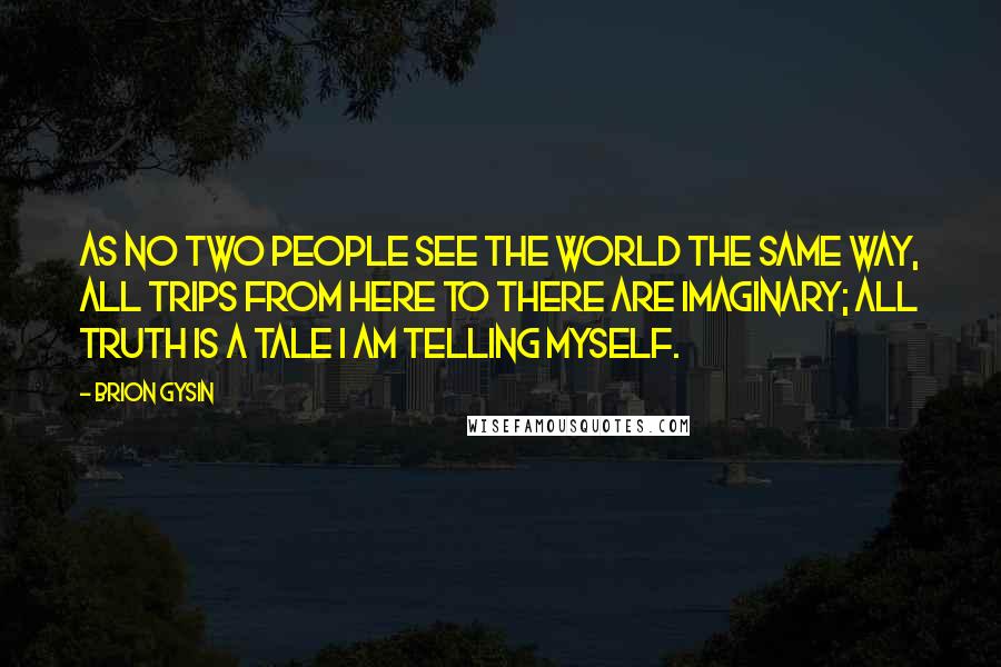 Brion Gysin quotes: As no two people see the world the same way, all trips from here to there are imaginary; all truth is a tale I am telling myself. Brion Gysin quotes: As no two people see the world the same way, all trips from here to there are imaginary; all truth is a tale I am telling myself.