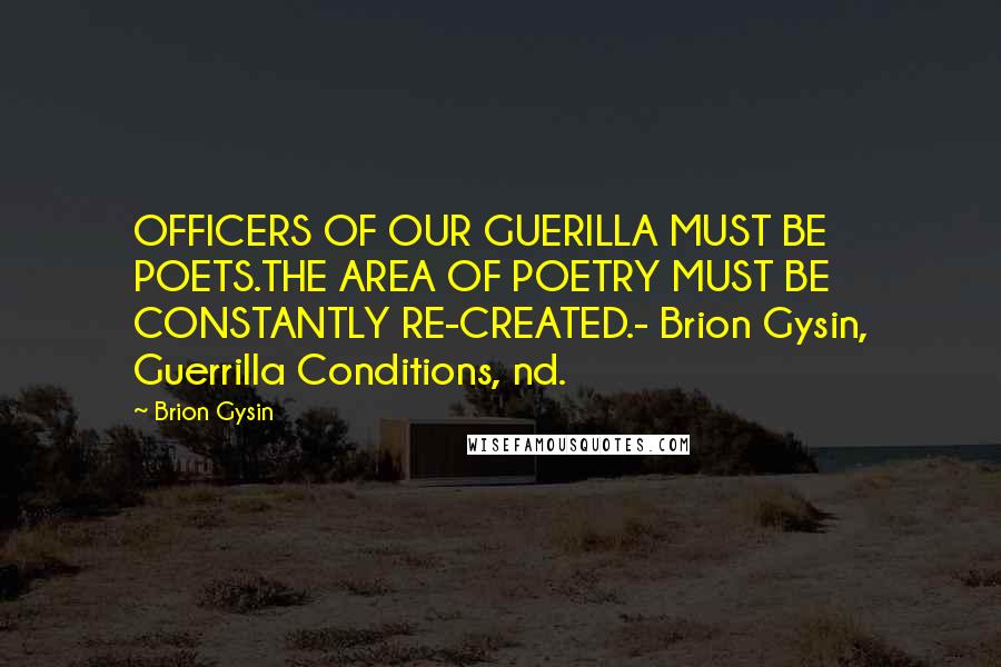 Brion Gysin quotes: OFFICERS OF OUR GUERILLA MUST BE POETS.THE AREA OF POETRY MUST BE CONSTANTLY RE-CREATED.- Brion Gysin, Guerrilla Conditions, nd.